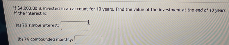If $4,000.00 is invested in an account for 10 years. Find the value of the investment at the end of 10 years
if the interest is: 
(a) 7% simple interest: 
(b) 7% compounded monthly: □