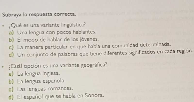 Subraya la respuesta correcta.
¿Qué es una variante lingüística?
a) Una lengua con pocos hablantes.
b) El modo de hablar de los jóvenes.
c) La manera particular en que habla una comunidad determinada.
d) Un conjunto de palabras que tiene diferentes significados en cada región.
¿Cuál opción es una variante geográfica?
a La lengua inglesa.
b) La lengua española.
c Las lenguas romances.
d) El español que se habla en Sonora.