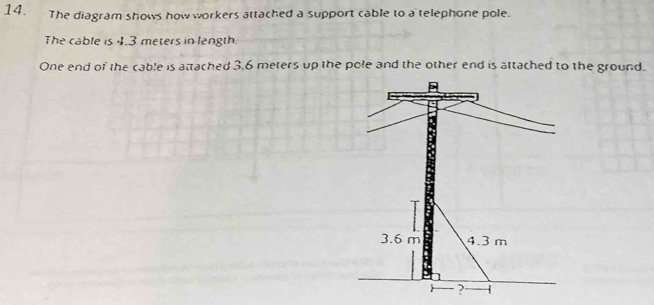 The diagram shows how workers attached a support cable to a telephone pole. 
The cable is 4.3 meters in length 
One end of the cable is attached 3.6 meters up the pole and the other end is attached to the ground.