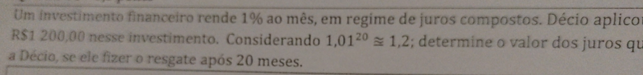 Um investimento financeiro rende 1% ao mês, em regime de juros compostos. Décio aplico
R$1 200,00 nesse investimento. Considerando 1,01^(20)≌ 1,2; determine o valor dos juros qu 
a Décio, se ele fizer o resgate após 20 meses.