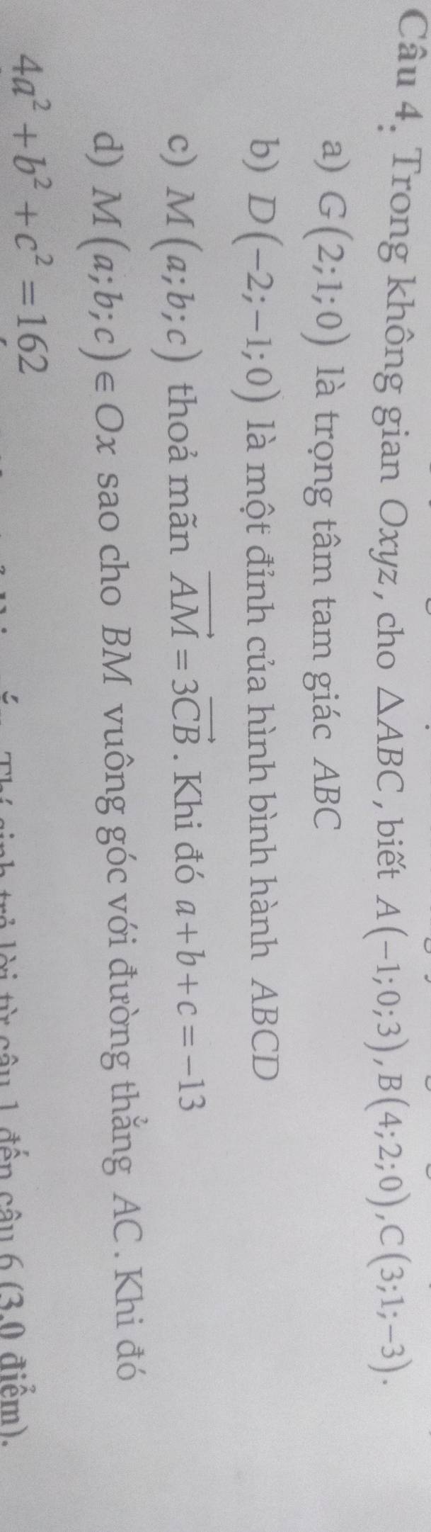 Trong không gian Oxyz , cho △ ABC , biết A(-1;0;3), B(4;2;0), C(3;1;-3). 
a) G(2;1;0) là trọng tâm tam giác ABC
b) D(-2;-1;0) là một đỉnh của hình bình hành ABCD
c) M(a;b;c) thoả mãn vector AM=3vector CB. Khi đó a+b+c=-13
d) M(a;b;c)∈ Ox sao cho BM vuông góc với đường thắng AC. Khi đó
4a^2+b^2+c^2=162
* u 1 đến câu 6 (30 điểm),