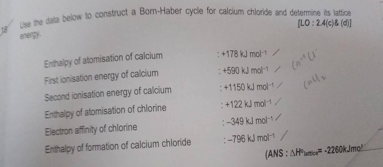 Use the data below to construct a Born-Haber cycle for calcium chloride and determine its lattice
[LO:2.4(c) (d)]
energy. 
Enthalpy of atomisation of calcium
+178kJmol^(-1)
First ionisation energy of calcium
+590kJmol^(-1)
Second ionisation energy of calcium
+1150kJmol^(-1)
Enthalpy of atomisation of chlorine
+122kJmol^(-1)
Electron affinity of chlorine . -349kJmol^(-1)
Enthalpy of formation of calcium chloride ` -796kJmol^(-1)
(ANS:△ H^o_lattice=-2260kJmo^ 