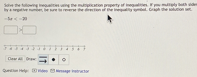 Solve the following inequalities using the multiplication property of inequalities. If you multiply both sides 
by a negative number, be sure to reverse the direction of the inequality symbol. Graph the solution set.
-5x
□ >□
Clear All Draw: 。 
Question Help: Video Message instructor