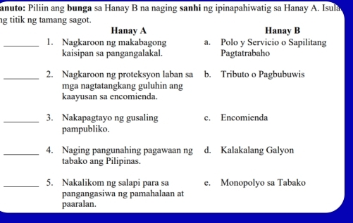 anuto: Piliin ang bunga sa Hanay B na naging sanhi ng ipinapahiwatig sa Hanay A. Isula
ng titik ng tamang sagot.
Hanay A Hanay B
_1. Nagkaroon ng makabagong a. Polo y Servicio o Sapilitang
kaisipan sa pangangalakal. Pagtatrabaho
_2. Nagkaroon ng proteksyon laban sa b. Tributo o Pagbubuwis
mga nagtatangkang guluhin ang
kaayusan sa encomienda.
_3. Nakapagtayo ng gusaling c. Encomienda
pampubliko.
_4. Naging pangunahing pagawaan ng d. Kalakalang Galyon
tabako ang Pilipinas.
_5. Nakalikom ng salapi para sa e. Monopolyo sa Tabako
pangangasiwa ng pamahalaan at
paaralan.