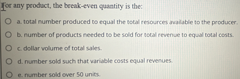 For any product, the break-even quantity is the:
a. total number produced to equal the total resources available to the producer.
b. number of products needed to be sold for total revenue to equal total costs.
c. dollar volume of total sales.
d. number sold such that variable costs equal revenues.
e. number sold over 50 units.