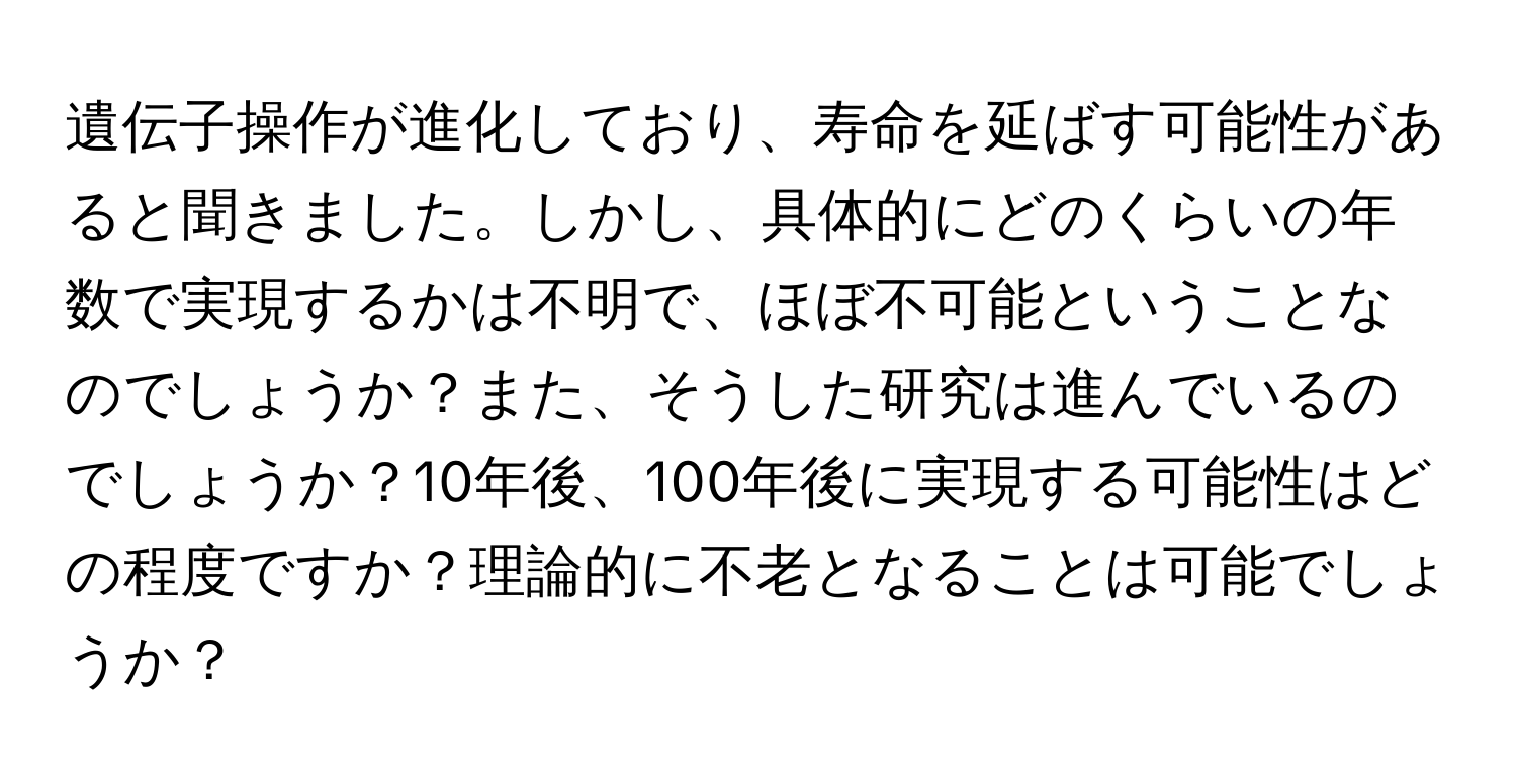 遺伝子操作が進化しており、寿命を延ばす可能性があると聞きました。しかし、具体的にどのくらいの年数で実現するかは不明で、ほぼ不可能ということなのでしょうか？また、そうした研究は進んでいるのでしょうか？10年後、100年後に実現する可能性はどの程度ですか？理論的に不老となることは可能でしょうか？