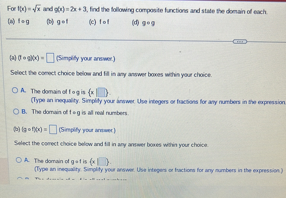 For f(x)=sqrt(x) and g(x)=2x+3 , find the following composite functions and state the domain of each.
(a) f og (b) gcirc f (c) f o f (d) gcirc g
(a) (fcirc g)(x)=□ (Simplify your answer.)
Select the correct choice below and fill in any answer boxes within your choice.
A. The domain of f ○g is  x|□ 
(Type an inequality. Simplify your answer. Use integers or fractions for any numbers in the expression
B. The domain of f○ g is all real numbers.
(b) (gcirc f)(x)=□ (Simplify your answer.)
Select the correct choice below and fill in any answer boxes within your choice.
A. The domain of gof is  x|□ . 
(Type an inequality. Simplify your answer. Use integers or fractions for any numbers in the expression.)