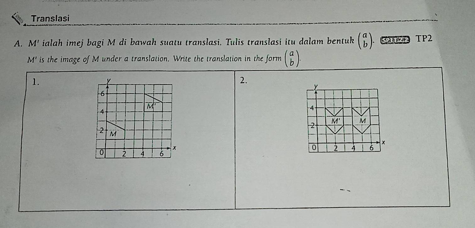 Translasi
A. M' ialah imej bagi M di bawah suatu translasi. Tulis translasi itu dalam bentuk beginpmatrix a bendpmatrix 0P TP2
M' is the image of M under a translation. Write the translation in the form beginpmatrix a bendpmatrix .
1.
2.