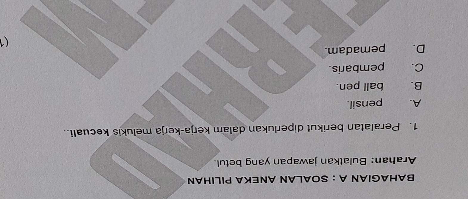 BAHAGIAN A : SOALAN ANEKA PILIHAN
Arahan: Bulatkan jawapan yang betul.
1. Peralatan berikut diperlukan dalam kerja-kerja melukis kecuali.
A. pensil.
B. ball pen.
C. pembaris.
D. pemadam.