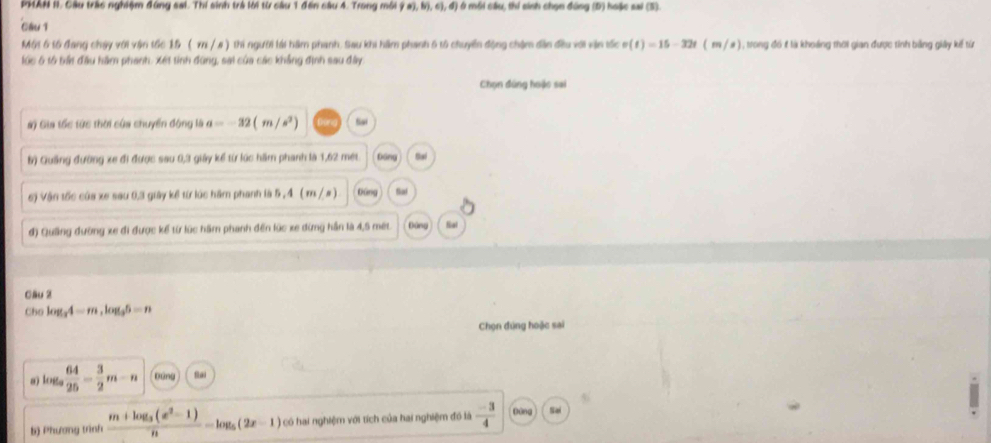 PMAN 1I. Cầu trác nghiệm đúng sai. Thí sinh trà lời từ câu 1 đến câu 4. Trong môi 90),b),c),d) Ở môi cầu, thí sinh chọn đúng (D) hoặc sai (5). 
Clu1 
Một 6 tổ đang cháy với vận tốc 15 ( x / # ) thi người lái hàm phanh. Sau khi hầm phanh 5 tổ chuyển động châm dân đều với vận tốc v(t)=15-32t(m/s) 1 , trong đó f là khoảng thời gian được tinh bằng giảy kế từ 
lúc 6 tổ tất đầu hầm phanh, Xét tinh đùng, sai của các khẳng định sau đây 
Chọn đúng hoặc sai 
#) Gia tốc tức thời của chuyển động là a=-32(m/s^2) Sai 
b) Quảng đường xe đi được sau 0, 3 giảy kể từ lúc hầm phanh là 1,62 met Dáng Sal 
6) Vận tốc của xe sau 0, 3 giảy kể từ lúc hầm phanh là 5 , 4 ( m / a) Dung Sal 
đ) Quảng đường xe đi được kể từ lúc hầm phanh đến lúc xe dừng hần là 4,5 mét Đứng Sal 
Cầu 2 
Cho log _34=m, log _35=n
Chọn đúng hoặc sai
log _a 64/25 = 3/2 m-n xáng fa 
b) Phương trình frac m+log _3(x^2-1)n=log _5(2x-1) có hai nghiệm với tích của hai nghiệm đó là  (-3)/4  Dòng Sai