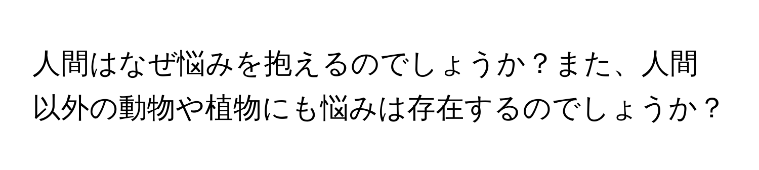 人間はなぜ悩みを抱えるのでしょうか？また、人間以外の動物や植物にも悩みは存在するのでしょうか？