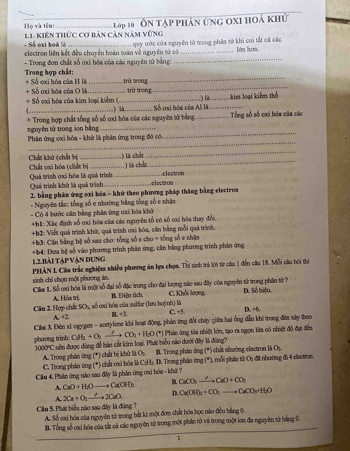 Họ và tên: __1 Lớp 10 ' Ôn Tập phản ứng Oxi hoá khử
1.1. KIÉN THỨC Cơ bảN CảN nÁM VỨNG
- Số oxi hoá là _quy ước của nguyên tử trong phân tử khi coi tất cả các
_
electron liên kết đều chuyền hoàn toàn về nguyên tử có_ lớn hơn.
- Trong đơn chất số oxi hóa của các nguyên tử bằng:
_
Trong hợp chất:
_
+ Số oxi hóa của H là _trừ trong
+ Số oxi hóa của O là _trừ trong.
+ Số oxi hóa của kim loại kiềm (._ _.kim loại kiềm thổ
) là.
.) là
(._ _Số oxi hóa của Al là._
+ Trong hợp chất tổng số số oxi hóa của các nguyên tử bằng _Tổng số số oxi hóa của các
nguyên tử trong ion bằng_
_
Phản ứng oxi hóa - khử là phản ứng trong đó có.
_
Chất khử (chất bị _) là chất
_
Chất oxi hóa (chất bị _.) là chất.
_
Quá trình oxi hóa là quá trình _electron
Quá trình khử là quá trình _.electron
2. bằng phản ứng oxi hóa - khử theo phương pháp thăng bằng electron
- Nguyên tắc: tổng số e nhường bằng tổng số e nhận
- Có 4 bước cân bằng phản ứng oxi hóa khử
+b1: Xác định số oxi hóa của các nguyên tố có số oxi hóa thay đổi.
+b2: Viết quá trình khử, quá trình oxi hóa, cân bằng mỗi quá trình.
+b3: Cân bằng hệ số sau cho: tổng số e cho = tổng số e nhận
+b4: Đưa hệ số vào phương trình phản ứng, cân bằng phương trình phản ứng
1.2.bÀI TẠp VẠN DUNG
PHÀN L Câu trắc nghiệm nhiều phương án lựa chọn. Thí sinh trả lời từ câu 1 đến câu 18. Mỗi câu hỏi thí
sinh chỉ chọn một phương án.
Câu 1. Số oxi hóa là một số đại số đặc trưng cho đại lượng nào sau đây của nguyên tử trong phân từ ?
A. Hóa trị. B. Điện tích. C. Khối lượng. D. Số hiệu.
Câu 2. Hợp chất SO_3 số oxi hóa của sulfur (lưu huỳnh) là
A. +2. B. +3. C. +5. D. +6.
Câu 3. Đèn xì ogygen - acetylene khi hoạt động, phản ứng đốt cháy giữa hai ống dẫn khí trong đèn xảy theo
phương trình: C_2H_2+O_2 _ t CO_2+H_2O (*) Phản ứng tỏa nhiệt lớn, tạo ra ngọn lửa có nhiệt độ đạt đến
3000°C nền được dùng để hàn cắt kim loại. Phát biểu nào dưới đây là đúng?
A. Trong phản ứng (*) chất bị khử liO_2. B. Trong phản ứng (*) chất nhường electron là O_2.
C. Trong phản ứng (*) chất oxi hóa là C_2H_2. D. Trong phản ứng (*), mỗi phân tử O_2 đã nhường đi 4 electron.
Câu 4. Phản ứng nào sau đây là phản ứng oxi hóa - khử ?
A. CaO+H_2Oto Ca(OH)_2 B. CaCO_3xrightarrow I^2CaO+CO_2
A. 2Ca+O_2xrightarrow f2C2CaO. D. Ca(OH)_2+CO_2to CaCO_3+H_2O
Câu 5. Phát biểu nào sau đây là đúng ?
A. Số oxi hóa của nguyên tử trong bắt kì một đơn chất hóa học nào đều bằng 0.
B. Tổng số oxi hóa của tất cả các nguyên tử trong một phân tử và trong một ion đa nguyên tử bằng 0.
1