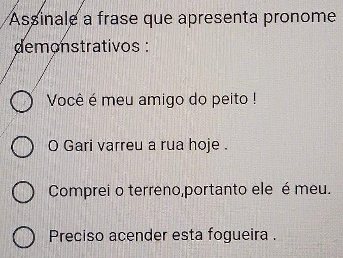 Assinale a frase que apresenta pronome 
demonstrativos : 
Você é meu amigo do peito ! 
O Gari varreu a rua hoje . 
Comprei o terreno,portanto ele é meu. 
Preciso acender esta fogueira .