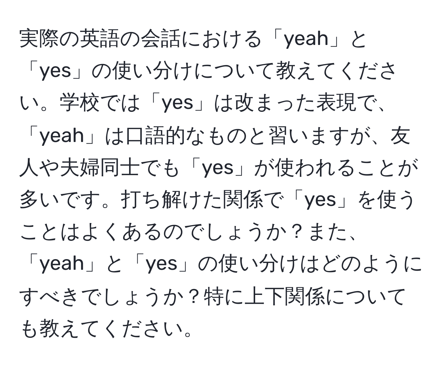 実際の英語の会話における「yeah」と「yes」の使い分けについて教えてください。学校では「yes」は改まった表現で、「yeah」は口語的なものと習いますが、友人や夫婦同士でも「yes」が使われることが多いです。打ち解けた関係で「yes」を使うことはよくあるのでしょうか？また、「yeah」と「yes」の使い分けはどのようにすべきでしょうか？特に上下関係についても教えてください。