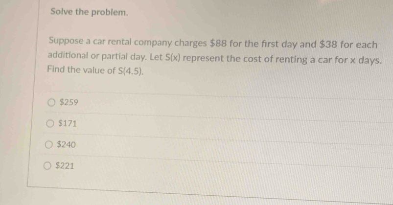 Solve the problem.
Suppose a car rental company charges $88 for the first day and $38 for each
additional or partial day. Let S(x) represent the cost of renting a car for x days.
Find the value of S(4.5).
$259
$171
$240
$221