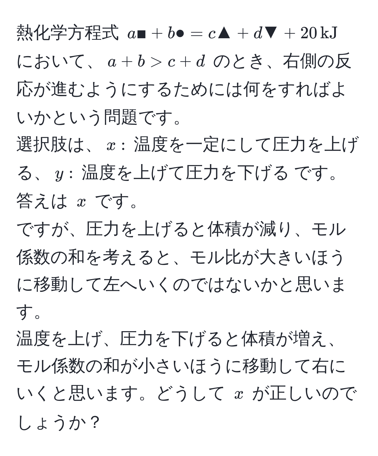 熱化学方程式 ( a■ + b● = c▲ + d▼ + 20, kJ ) において、( a + b > c + d ) のとき、右側の反応が進むようにするためには何をすればよいかという問題です。  
選択肢は、( x: ) 温度を一定にして圧力を上げる、( y: ) 温度を上げて圧力を下げる です。答えは ( x ) です。  
ですが、圧力を上げると体積が減り、モル係数の和を考えると、モル比が大きいほうに移動して左へいくのではないかと思います。  
温度を上げ、圧力を下げると体積が増え、モル係数の和が小さいほうに移動して右にいくと思います。どうして ( x ) が正しいのでしょうか？