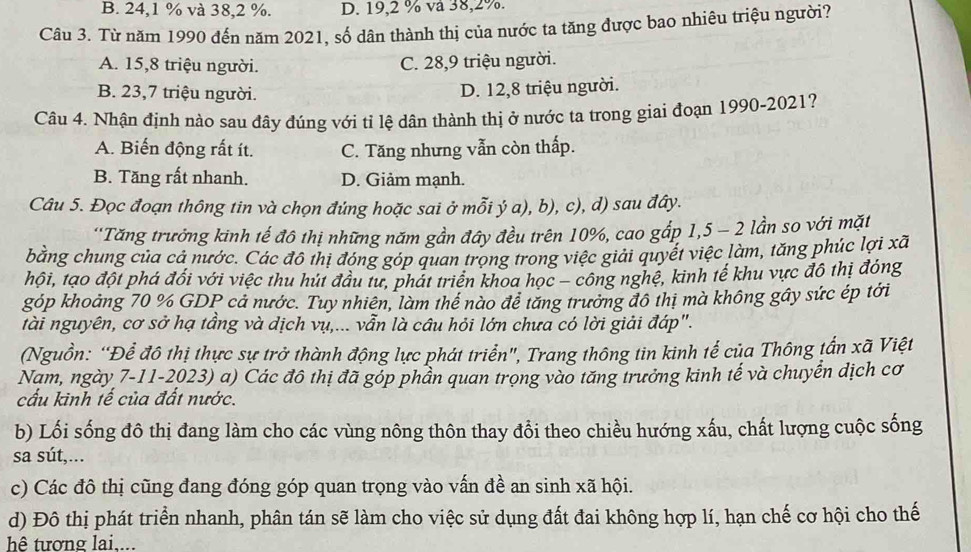 B. 24,1 % và 38,2 %. D. 19,2 % và 38,2%.
Câu 3. Từ năm 1990 đến năm 2021, số dân thành thị của nước ta tăng được bao nhiêu triệu người?
A. 15,8 triệu người. C. 28,9 triệu người.
B. 23,7 triệu người.
D. 12,8 triệu người.
Câu 4. Nhận định nào sau đây đúng với tỉ lệ dân thành thị ở nước ta trong giai đoạn 1990-2021?
A. Biến động rất ít. C. Tăng nhưng vẫn còn thấp.
B. Tăng rất nhanh. D. Giảm mạnh.
Câu 5. Đọc đoạn thông tin và chọn đúng hoặc sai ở mỗi ý a), b), c), d) sau đây.
'Tăng trưởng kinh tế đô thị những năm gần đây đều trên 10%, cao gấp 1,5 - 2 lần so với mặt
bằng chung của cả nước. Các đô thị đóng góp quan trọng trong việc giải quyết việc làm, tăng phúc lợi xã
hội, tạo đột phá đối với việc thu hút đầu tư, phát triển khoa học - công nghệ, kinh tế khu vực đô thị đóng
góp khoảng 70 % GDP cả nước. Tuy nhiên, làm thể nào để tăng trưởng đô thị mà không gây sức ép tới
tài nguyên, cơ sở hạ tầng và dịch vụ,... vẫn là câu hỏi lớn chưa có lời giải đáp".
(Nguồn: “Để đô thị thực sự trở thành động lực phát triển", Trang thông tin kinh tế của Thông tấn xã Việt
Nam, ngày 7-11-2023) a) Các đô thị đã gỏp phần quan trọng vào tăng trưởng kinh tế và chuyển dịch cơ
cấu kinh tế của đất nước.
b) Lối sống đô thị đang làm cho các vùng nông thôn thay đổi theo chiều hướng xấu, chất lượng cuộc sống
sa sút,...
c) Các đô thị cũng đang đóng góp quan trọng vào vấn đề an sinh xã hội.
d) Đô thị phát triển nhanh, phân tán sẽ làm cho việc sử dụng đất đai không hợp lí, hạn chế cơ hội cho thế
h tương lai,...