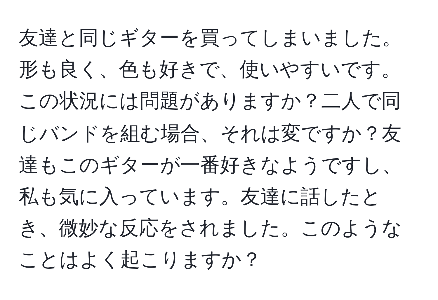 友達と同じギターを買ってしまいました。形も良く、色も好きで、使いやすいです。この状況には問題がありますか？二人で同じバンドを組む場合、それは変ですか？友達もこのギターが一番好きなようですし、私も気に入っています。友達に話したとき、微妙な反応をされました。このようなことはよく起こりますか？