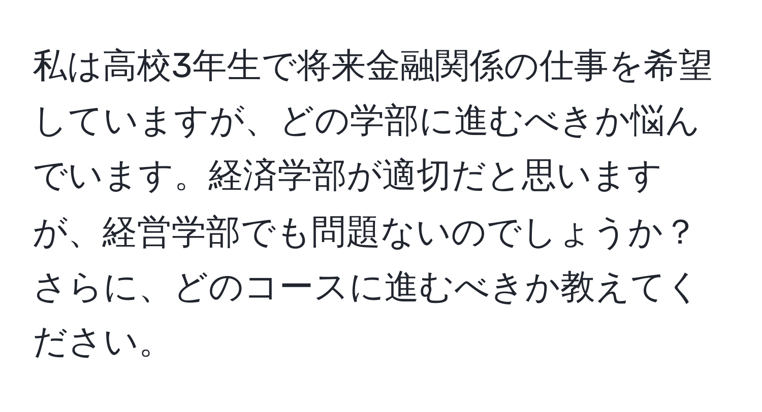 私は高校3年生で将来金融関係の仕事を希望していますが、どの学部に進むべきか悩んでいます。経済学部が適切だと思いますが、経営学部でも問題ないのでしょうか？さらに、どのコースに進むべきか教えてください。