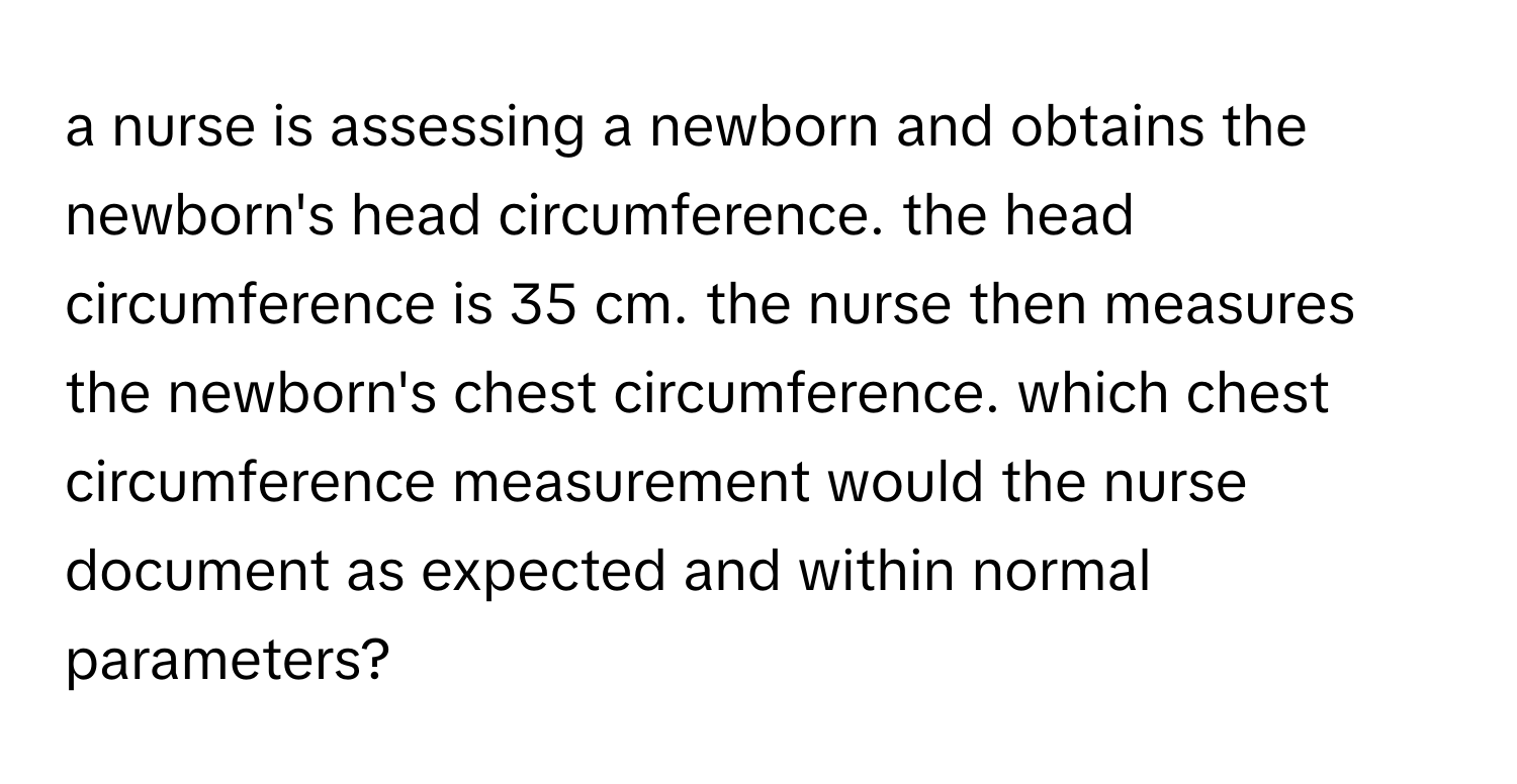 a nurse is assessing a newborn and obtains the newborn's head circumference. the head circumference is 35 cm. the nurse then measures the newborn's chest circumference. which chest circumference measurement would the nurse document as expected and within normal parameters?