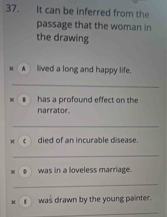 It can be inferred from the
passage that the woman in
the drawing
A lived a long and happy life.
▲ has a profound effect on the
narrator.
× C died of an incurable disease.
D was in a loveless marriage.
x €was drawn by the young painter.