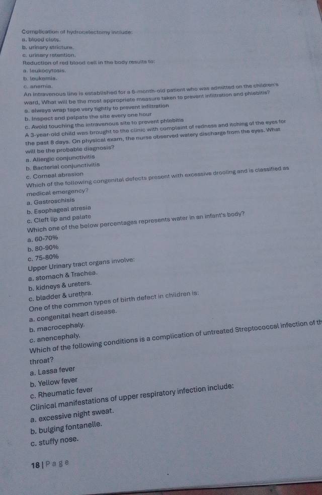Complication of hydrocelectomy include:
n. blood clots.
b. urinary stricture.
c. urinary retention.
Reduction of red blood cell in the body results to:
a. leukocytosis.
b. leukemia.
c. anemia.
An intravenous line is established for a 6-month-old patient who was admitted on the children's
ward, What will be the most appropriate measure taken to prevent infiltration and phiebitis?
8. always wrap tape very tightly to prevent infiltration
b. Inspect and palpate the site every one hour
c. Avoid touching the intravenous site to prevent phlebitis
A 3-year-old child was brought to the clinic with complaint of redness and itching of the eyes for
the past 8 days. On physical exam, the nurse observed watery discharge from the eyes. What
will be the probable diagnosis?
a. Allergic conjunctivitis
b. Bacterial conjunctivitis
c. Corneal abrasion
Which of the following congenital defects present with excessive drooling and is classified as
medical emergency?
a. Gastroschisis
b. Esophageal atresia
c. Cleft lip and palate
Which one of the below percentages represents water in an infant's body?
a. 60-70%
b. 80-90%
c. 75-80%
Upper Urinary tract organs involve:
a. stomach & Trachea.
b. kidneys & ureters.
c. bladder & urethra.
One of the common types of birth defect in children is:
a. congenital heart disease.
b. macrocephaly.
Which of the following conditions is a complication of untreated Streptococcal infection of th
c. anencephaly.
throat?
a. Lassa fever
b. Yellow fever
c. Rheumatic fever
Clinical manifestations of upper respiratory infection include:
a. excessive night sweat.
b. bulging fontanelle.
c. stuffy nose.
18| Page