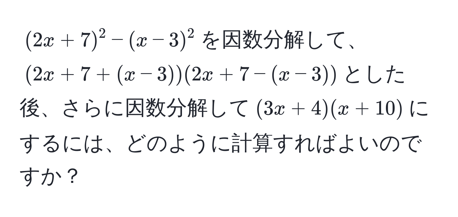 $(2x + 7)^2 - (x - 3)^2$を因数分解して、$(2x + 7 + (x - 3))(2x + 7 - (x - 3))$とした後、さらに因数分解して$(3x + 4)(x + 10)$にするには、どのように計算すればよいのですか？