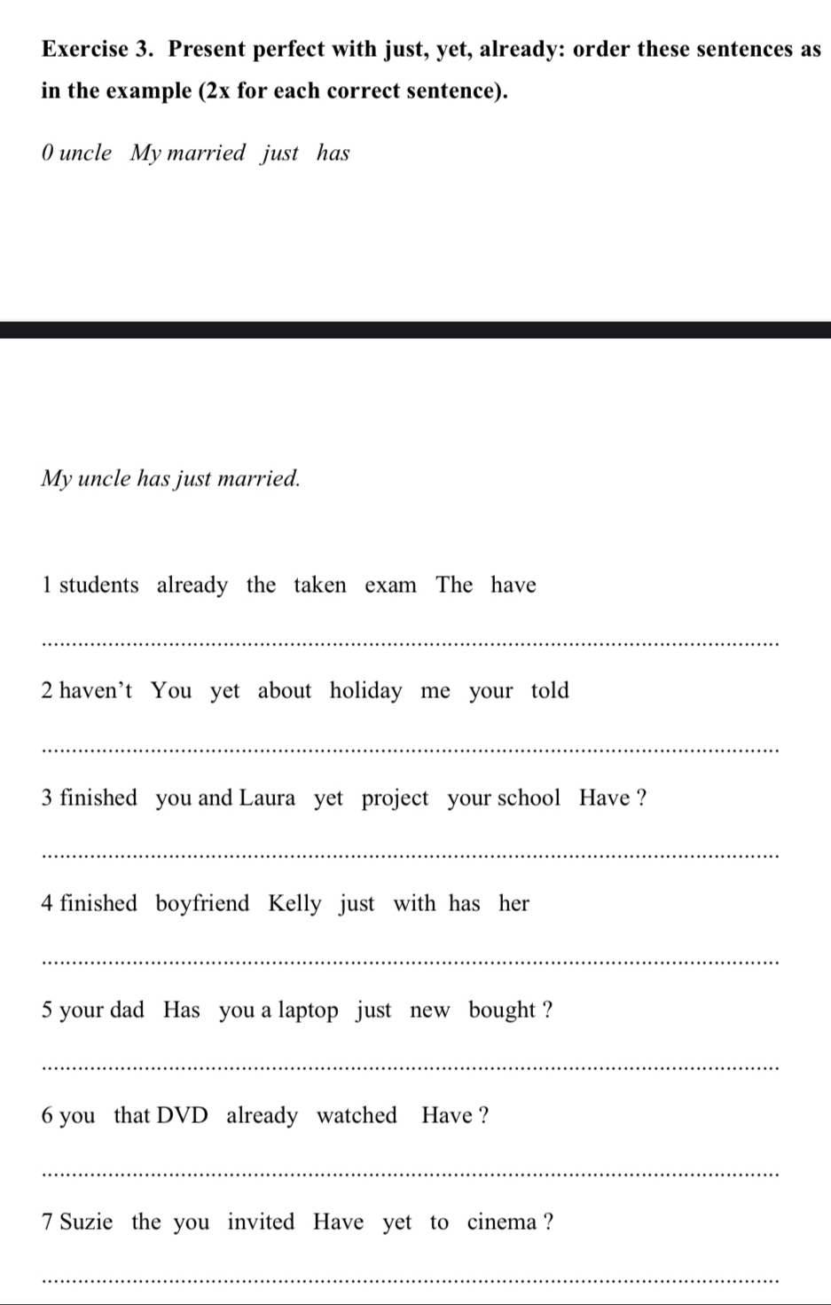 Present perfect with just, yet, already: order these sentences as 
in the example (2x for each correct sentence). 
0 uncle My married just has 
My uncle has just married. 
l students already the taken exam The have 
_ 
2 haven’t You yet about holiday me your told 
_ 
3 finished you and Laura yet project your school Have ? 
_ 
4 finished boyfriend Kelly just with has her 
_ 
5 your dad Has you a laptop just new bought ? 
_ 
6 you that DVD already watched Have ? 
_ 
7 Suzie the you invited Have yet to cinema ? 
_