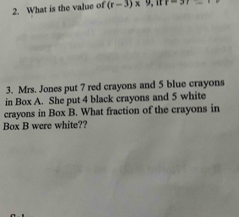 What is the value of (r-3)* 9 r=57
3. Mrs. Jones put 7 red crayons and 5 blue crayons 
in Box A. She put 4 black crayons and 5 white 
crayons in Box B. What fraction of the crayons in 
Box B were white??