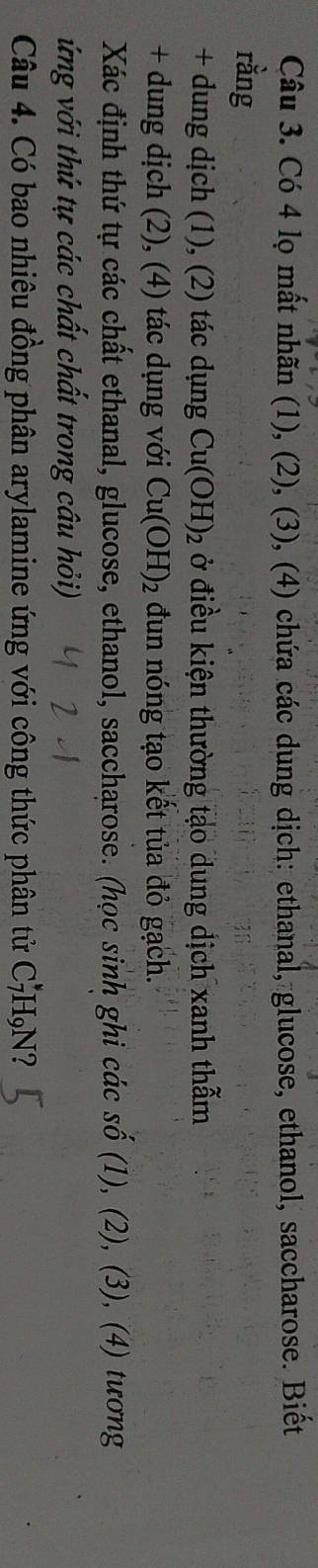 Có 4 lọ mất nhãn (1), (2), (3), (4) chứa các dung dịch: ethanal, glucose, ethanol, saccharose. Biết 
rằng 
+ dung dịch (1), (2) tác dụng Cu(OH)_2 ở điều kiện thường tạo dung dịch xanh thẫm 
+ dung dịch (2), (4) tác dụng với Cu(OH)_2 đun nóng tạo kết tủa đỏ gạch. 
Xác định thứ tự các chất ethanal, glucose, ethanol, saccharose. (học sinh ghi các số (1), (2), (3), (4) tương 
ứng với thứ tự các chất chất trong câu hỏi) 
Câu 4. Có bao nhiêu đồng phân arylamine ứng với công thức phân tử C_7 H₉N?