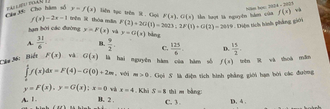 tài liệu toàn 
Năm học: 2024 - 2025
Câu 35: Cho hàm số y=f(x) liên tục trên R.Gọi F(x), G(x) lần lượt là nguyên hàm của f(x) và
f(x)-2x-1 trên R thòa mãn
hạn bởi các đường y=F(x) và F(2)+2G(1)=2023; 2F(1)+G(2)=2019. Diện tích hình phẳng giới
y=G(x) bằng
A.  31/6 .  9/2 . 
B.
C.  125/6 .  15/2 . 
D.
Câu 36: Biết F(x) và G(x) là hai nguyên hàm của hàm số f(x) trên R và thoà mãn
∈tlimits _0^4f(x)dx=F(4)-G(0)+2m , với m>0. Gọi S là diện tích hình phẳng giới hạn bởi các đường
y=F(x), y=G(x); x=0 và x=4. Khi S=8 thì m bằng:
A. 1. B. 2. C. 3. D. 4.
(H)