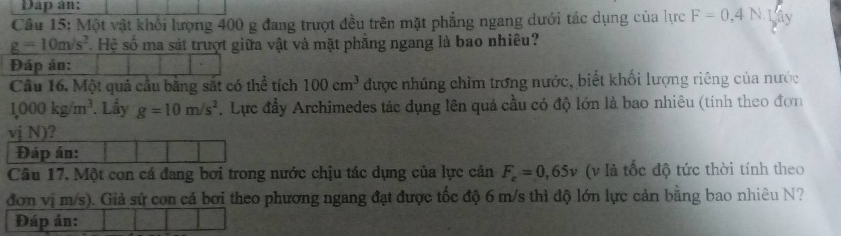 Dap an: 
Câu 15: Một vật khối lượng 400 g đang trượt đều trên mặt phẳng ngang dưới tác dụng của lực F=0,4N. Lây
g=10m/s^2. Hệ số ma sát trượt giữa vật và mặt phẳng ngang là bao nhiêu? 
Đáp án: 
Câu 16. Một quả cầu băng sắt có thể tích 100cm^3 được nhúng chìm trơng nước, biết khối lượng riêng của nước
1,000kg/m^3. Lấy g=10m/s^2. Lực đầy Archimedes tác dụng lên quá cầu có độ lớn là bao nhiêu (tính theo đơn 
vj N)? 
Đáp án: 
Câu 17, Một con cá đang bơi trong nước chịu tác dụng của lực cản F_c=0,65v (v là tốc độ tức thời tính theo 
đơn vị m/s). Giả sử con cá bơi theo phương ngang đạt được tốc độ 6 m/s thì độ lớn lực cản bằng bao nhiêu N? 
Đáp án: