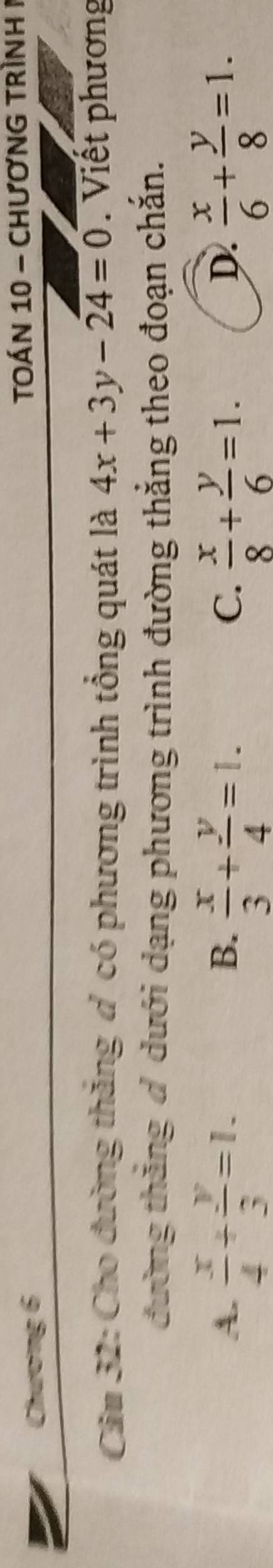 Chương 6 TOÁN 10 - chươNG TRình 1
Cầu 32: Cho đường thăng d có phương trình tổng quát là 4x+3y-24=0. Viết phương
đường thắng đ dưới dạng phương trình đường thẳng theo đoạn chắn.
A.  x/4 + y/3 =1.  x/3 + y/4 =1.  x/8 + y/6 =1.  x/6 + y/8 =1. 
B.
C.
D.