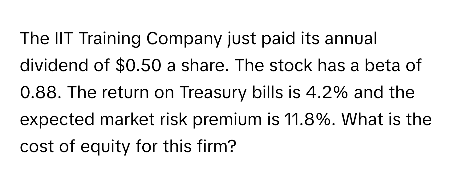 The IIT Training Company just paid its annual dividend of $0.50 a share. The stock has a beta of 0.88. The return on Treasury bills is 4.2% and the expected market risk premium is 11.8%. What is the cost of equity for this firm?