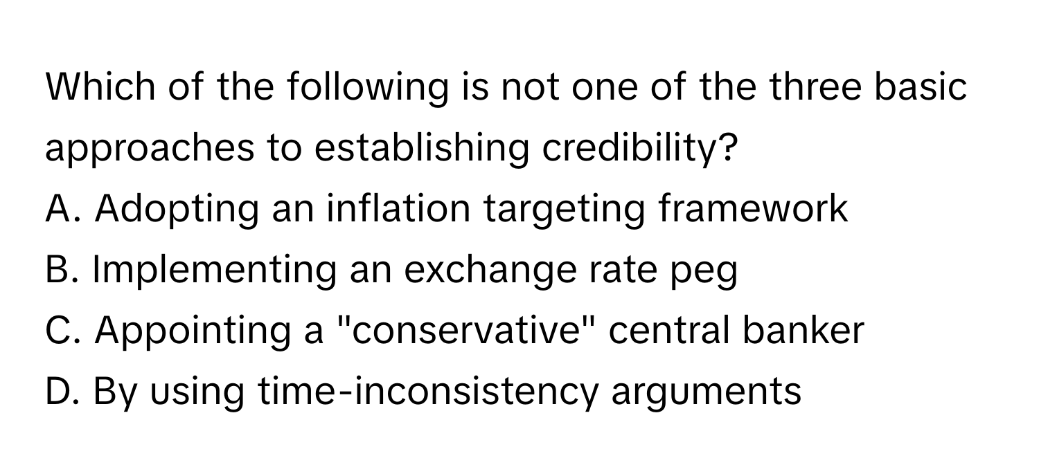 Which of the following is not one of the three basic approaches to establishing credibility?

A. Adopting an inflation targeting framework 
B. Implementing an exchange rate peg 
C. Appointing a "conservative" central banker 
D. By using time-inconsistency arguments