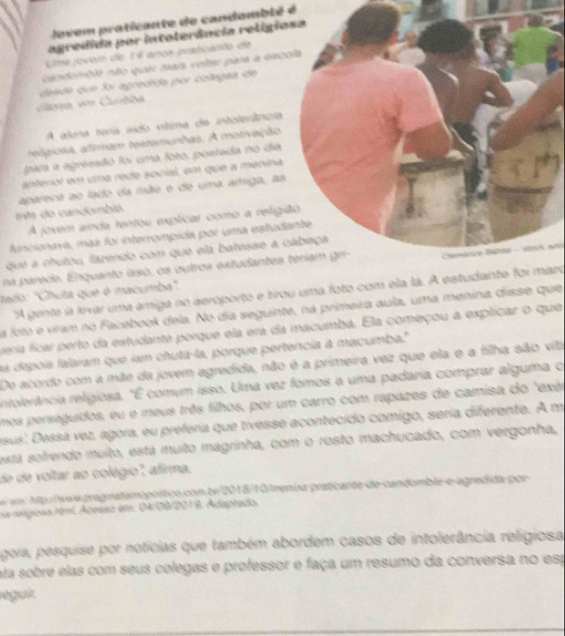 ovem praticante de candomblé é
agredida por intoterância religio
Uma jovem de 1 é ance prabicanto de
candomble não quer mais velter para a exc
Ca == Curtba  a e  que foi agredida por colegas de
A ala téria sido vítima de intolerência
religiosa, alimam testemunhas. A motivação
para a agressão foi uma foto, postada no dia
anterior em una rede social, em que a menina
apareca ao lado da isão e de uma amiga, as
rês do candoibie.
A joxem ainda tentou explicar como a religi
funcionava, más foi interrompida por uma estud
que a chutou, fazendo com que ela batesse a c
na parede. Enquanto isso, os outros estudantes teríam gr-
lado: "Chuta que é macumba'.  Camtico Dábas - seis ne
"A gente ia lírvar uma amiga no aeroporto e tirou uma foto com ela la. A estudante foi maro
a foto e viram no Facebook dela. No dia seguinte, na primeira aula, uma menina disse que
verra ficar perto da estudante porque ela era da macumba. Ela começou a explicar o que
as depois lalaram que íam chuta-la, porque pertencia à macumba."
De acordo com a mãe da jovem agredida, não é a primeira vez que ela e a filha são viti
ntolerência religiosa. "É comum isso. Uma vez fomos a uma padaria comprar alguma o
mos persaguidos, eu e meus três filhos, por um carro com rapazes de camisa do "exér
esus: Dessa vez, agora, eu preferia que tivesse acontecido comigo, seria diferente. A m
está sofrendo muito, está muito magrinha, com o rosto machucado, com vergonha,
de de voltar ao colégio'', aliria.
s  hp./www.praginatsmopoítico.com.bi/2018/10/menia praticante de candomble e-agredida por
na relígiosa htmi. Azesso em: 04/08/201 8. Adaptado.
gora, pesquise por notícias que também abordem casos de intolerância religiosa
ata sobre elas com seus colegas e professor e faça um resumo da conversa no esp
leguit.