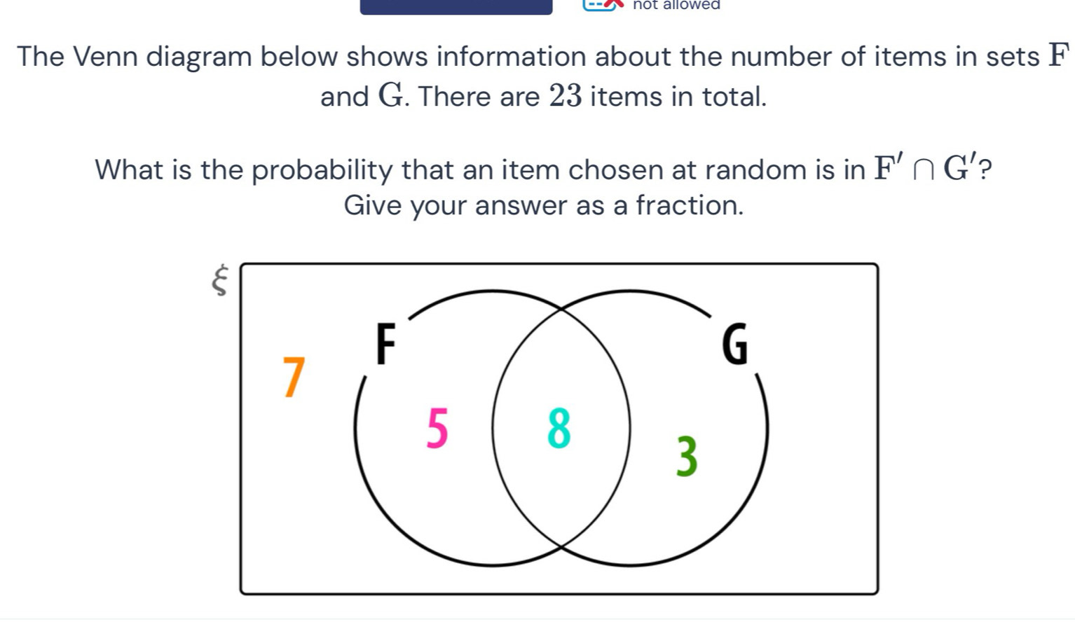 not allowed 
The Venn diagram below shows information about the number of items in sets F
and G. There are 23 items in total. 
What is the probability that an item chosen at random is in F'∩ G' ? 
Give your answer as a fraction.