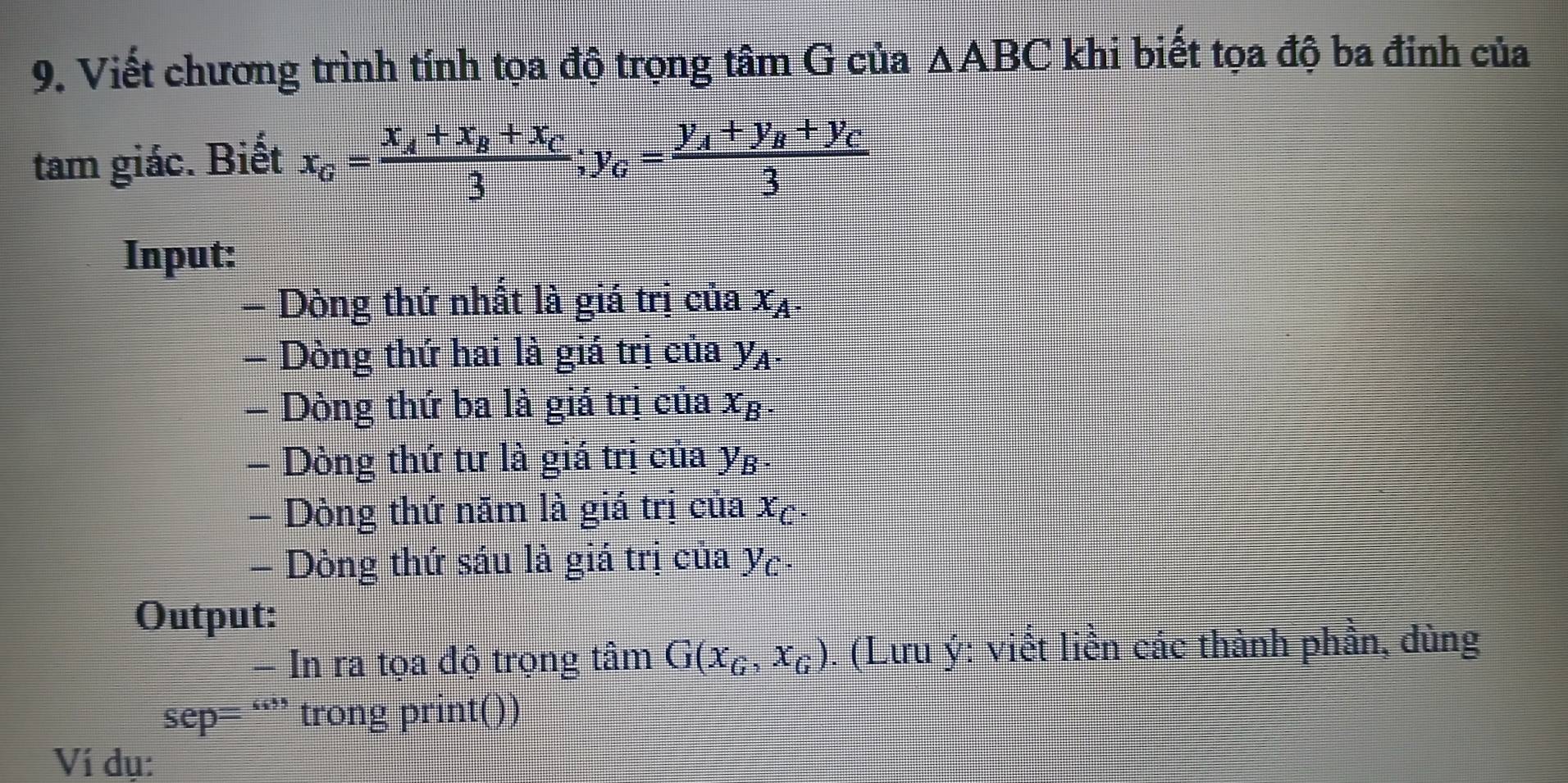 Viết chương trình tính tọa độ trọng tâm G của △ ABC khi biết tọa độ ba đinh của 
tam giác. Biết x_G=frac x_A+x_B+x_C3; y_G=frac y_A+y_B+y_C3
Input: 
= Dòng thứ nhất là giá trị của x_A. 
- Dòng thứ hai là giá trị của y_A. 
- Dòng thứ ba là giá trị của x_B. 
- Dòng thứ tư là giá trị của y_B. 
- Dòng thứ năm là giá trị của x_C. 
- Dòng thứ sáu là giá trị của y_C. 
Output: 
- In ra tọa độ trọng tâm G(x_G, x_G). (Lưu ý: viết liền các thành phần, dùng
overline FA p= “” trong print()) 
Ví dụ: