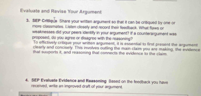 Evaluate and Revise Your Argument 
3. SEP Critique Share your written argument so that it can be critiqued by one or 
more classmates. Listen closely and record their feedback. What flaws or 
weaknesses did your peers identify in your argument? If a counterargument was 
proposed, do you agree or disagree with the reasoning? 
To effictively critique your written argument, it is essential to first present the argument 
clearly and concisely. This involves outling the main claim you are making, the evidence 
that suuports it, and reasoning that connects the evidence to the claim. 
4. SEP Evaluate Evidence and Reasoning Based on the feedback you have 
received, write an improved draft of your argument.