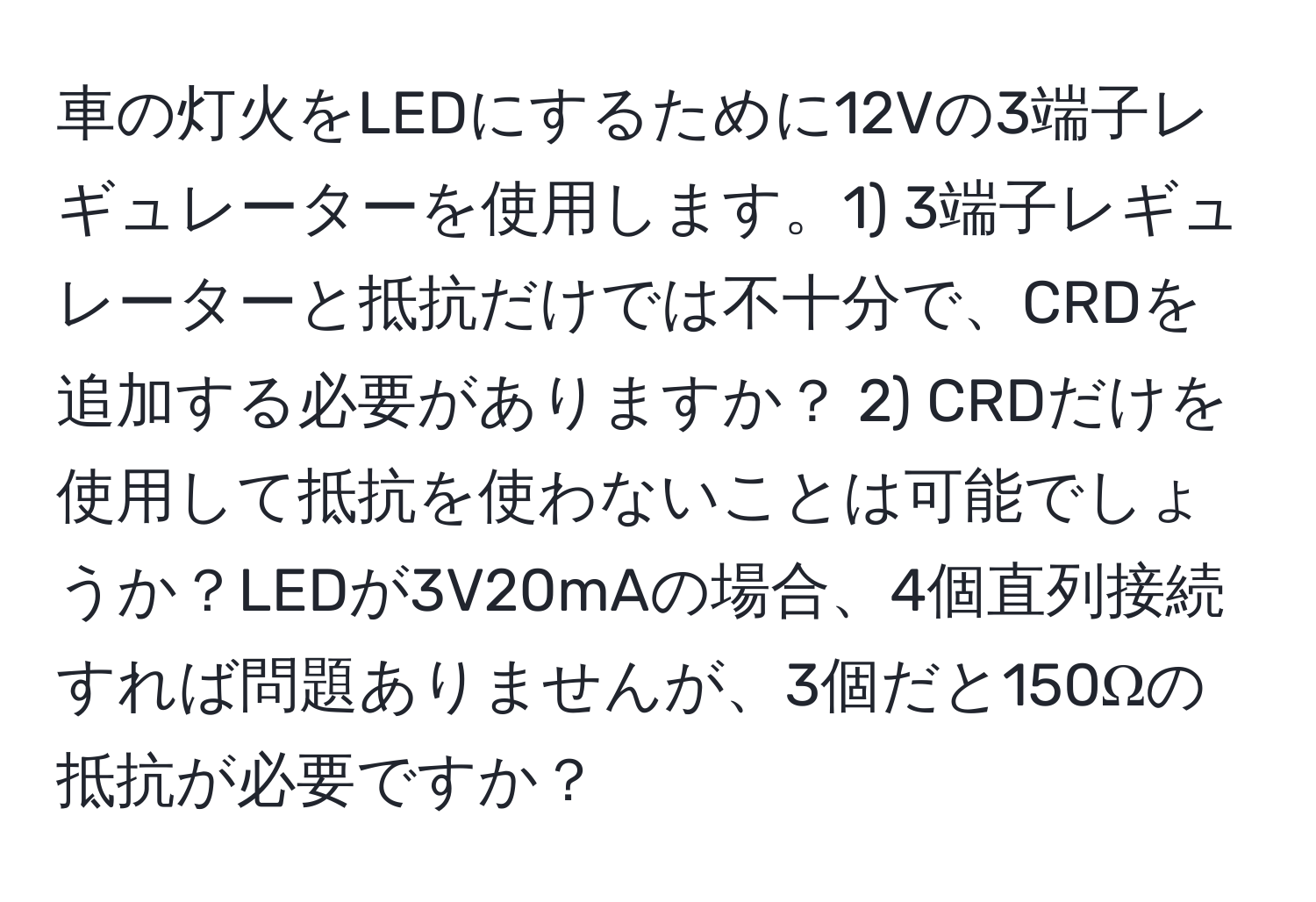 車の灯火をLEDにするために12Vの3端子レギュレーターを使用します。1) 3端子レギュレーターと抵抗だけでは不十分で、CRDを追加する必要がありますか？ 2) CRDだけを使用して抵抗を使わないことは可能でしょうか？LEDが3V20mAの場合、4個直列接続すれば問題ありませんが、3個だと150Ωの抵抗が必要ですか？