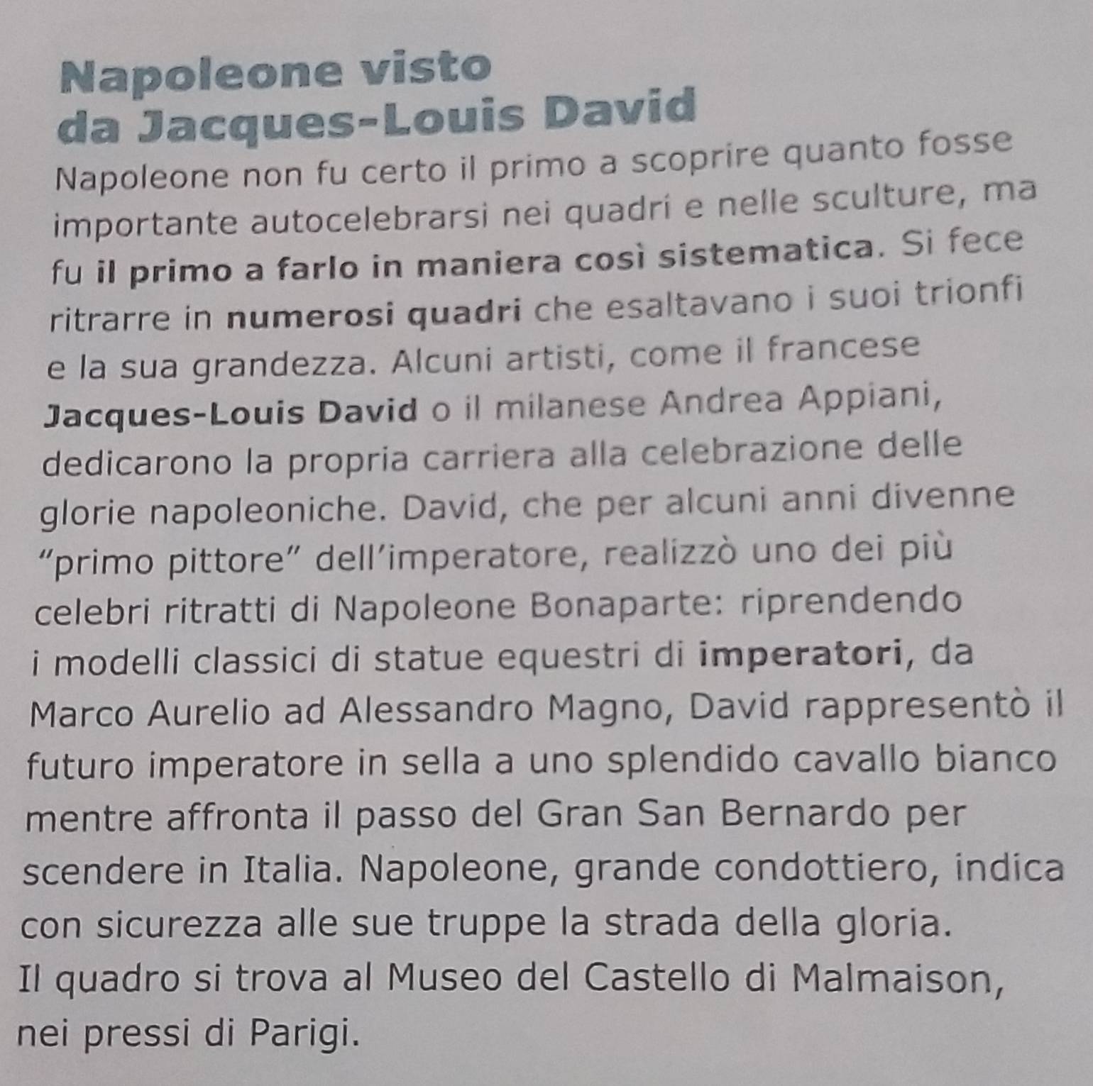 Napoleone visto 
da Jacques-Louis David 
Napoleone non fu certo il primo a scoprire quanto fosse 
importante autocelebrarsi nei quadrí e nelle sculture, ma 
fu il primo a farlo in maniera così sistematica. Si fece 
ritrarre in numerosi quadri che esaltavano i suoi trionfi 
e la sua grandezza. Alcuni artisti, come il francese 
Jacques-Louis David o il milanese Andrea Appiani, 
dedicarono la propría carriera alla celebrazione delle 
glorie napoleoniche. David, che per alcuni anni divenne 
“primo pittore” dell'imperatore, realizzò uno dei più 
celebri ritratti di Napoleone Bonaparte: riprendendo 
i modelli classici di statue equestri di imperatori, da 
Marco Aurelio ad Alessandro Magno, David rappresentò il 
futuro imperatore in sella a uno splendido cavallo bianco 
mentre affronta il passo del Gran San Bernardo per 
scendere in Italia. Napoleone, grande condottiero, indica 
con sicurezza alle sue truppe la strada della gloria. 
Il quadro si trova al Museo del Castello di Malmaison, 
nei pressi di Parigi.