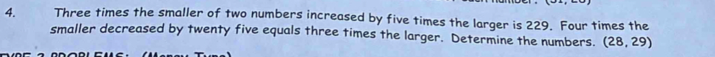 Three times the smaller of two numbers increased by five times the larger is 229. Four times the 
smaller decreased by twenty five equals three times the larger. Determine the numbers. (28,29)