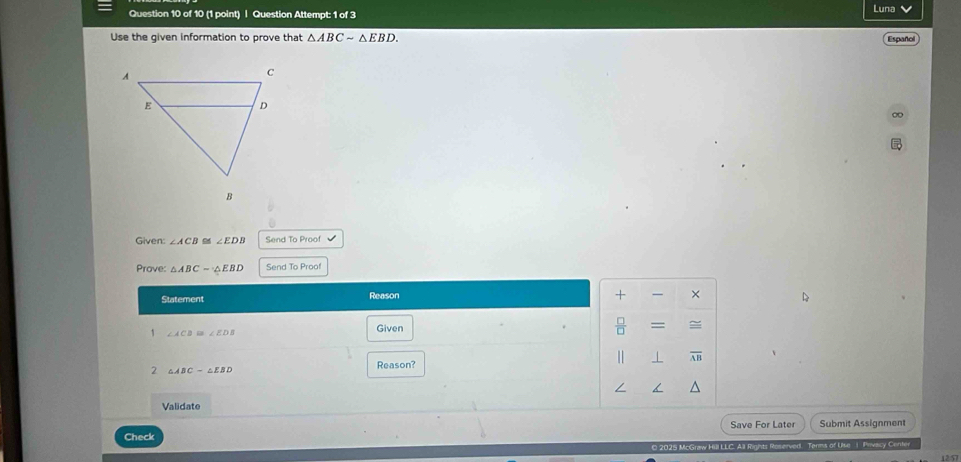 Question Attempt: 1 of 3 
Luna 
Use the given information to prove that △ ABCsim △ EBD. Español 
∞ 
Given: ∠ ACB ∠ EDB Send To Proof 
Prove: △ ABC=△ EBD Send To Proof 
Statement Reason 
+ × 
1 ∠ ACB≌ ∠ EDB
Given 
 □ /□   = 
| 
2 △ ABC-△ EBD
Reason? 
Validate 
Check Save For Later Submit Assignment 
0 2025 McGraw Hill LLC. All Rights Roserved. Terms of Use 1 Privacy Center 
12:57