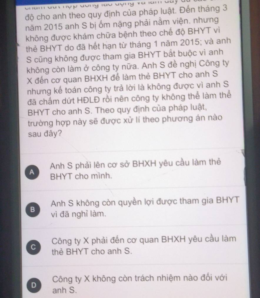 a am way
độ cho anh theo quy định của pháp luật. Đến tháng 3
năm 2015 anh S bị ốm nặng phải nằm viện. nhưng
không được khám chữa bệnh theo chế độ BHYT vì
thẻ BHYT do đã hết hạn từ tháng 1 năm 2015; và anh
S cũng không được tham gia BHYT bắt buộc vì anh
không còn làm ở công ty nữa. Anh S đề nghị Công ty
X đến cơ quan BHXH để làm thẻ BHYT cho anh S
nhưng kế toán công ty trả lời là không được vì anh S
đã chấm dứt HĐLĐ rồi nên công ty không thể làm thể
BHYT cho anh S. Theo quy định của pháp luật,
trường hợp này sẽ được xử lí theo phương án nào
sau đây?
Anh S phải lên cơ sở BHXH yêu cầu làm thẻ
A BHYT cho mình.
Anh S không còn quyền lợi được tham gia BHYT
B vì đã nghỉ làm.
C Công ty X phải đến cơ quan BHXH yêu cầu làm
thẻ BHYT cho anh S.
Công ty X không còn trách nhiệm nào đối với
D anh S.