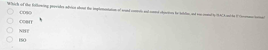 Which of the following provides advice about the implementation of sound controls and control objectives for InfoSec, and was created by ISACA and the IT Governance Institute?
COSO
COBIT
NIST
ISO