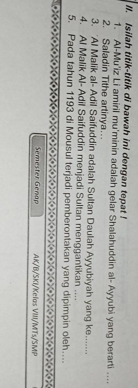 Isilah titik-titik di bawah ini dengan tepat ! 
1. Al-Mu’iz Li amiril mu'minin adalah gelar Shalahuddin al- Ayyubi yang berarti .... 
2. Saladin Tithe artinya… 
3. 'Al Malik al- Adil Saifuddin adalah Sultan Daulah Ayyubiyah yang ke....... 
4. Al Malik Al- Adil Saifuddin menjadi Sultan menggantikan .... 
5. Pada tahun 1193 di Mousul terjadi pemberontakan yang dipimpin oleh…. 
Semester Genap AK/B/SKI/Kelas VIII/MTs/SMP