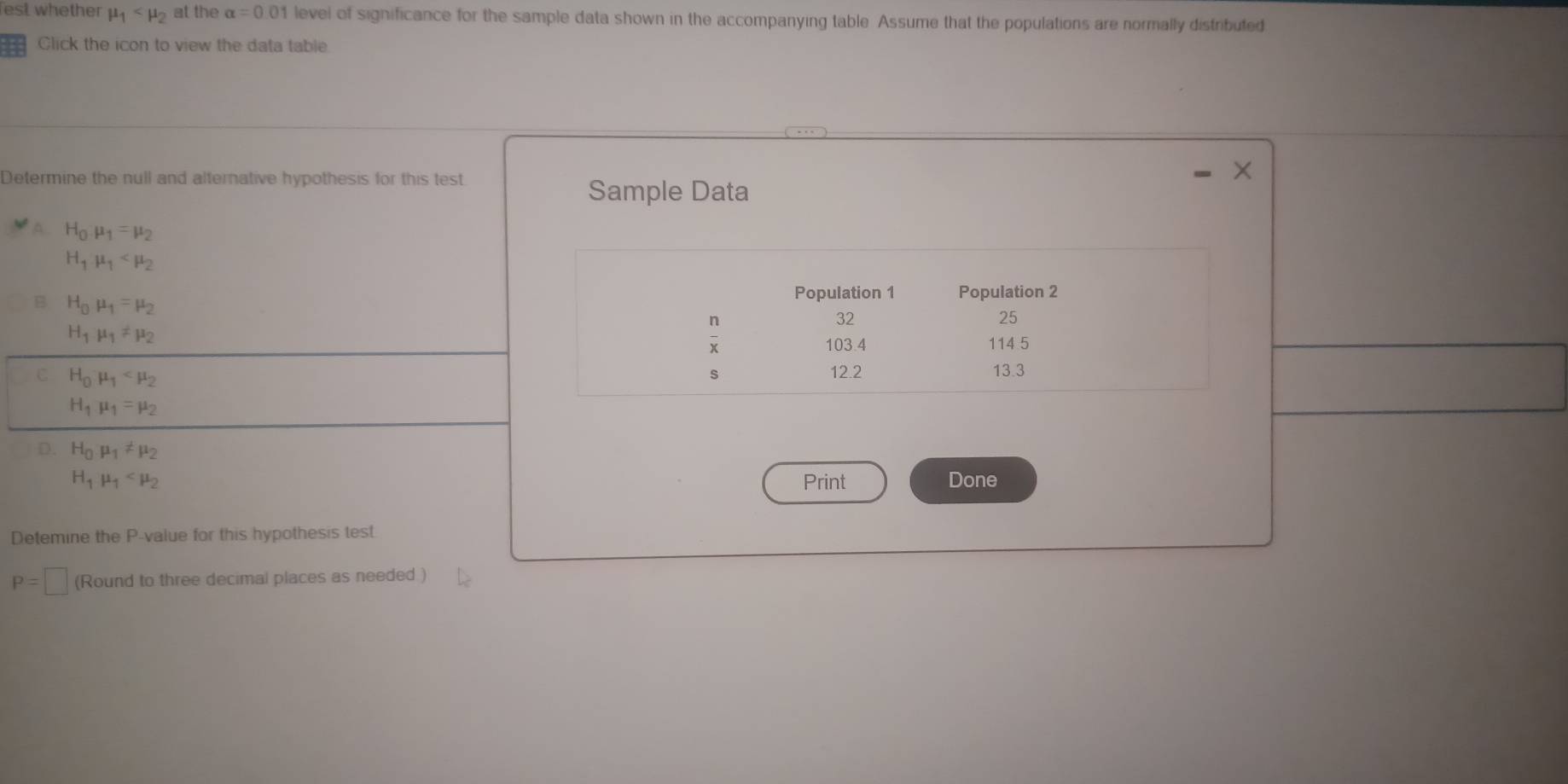 est whether mu _1 at the alpha =0.01 level of significance for the sample data shown in the accompanying table. Assume that the populations are normally distributed
Click the icon to view the data table
Determine the null and alternative hypothesis for this test.
Sample Data
A H_0· mu _1=mu _2
H_1mu _1
B H_0mu _1=mu _2
H_1mu _1!= mu _2
C H_0mu _1
H_1mu _1=mu _2
D. H_0mu _1!= mu _2
H_1mu _1 Print Done
Detemine the P-value for this hypothesis test
P=□ (Round to three decimal places as needed )