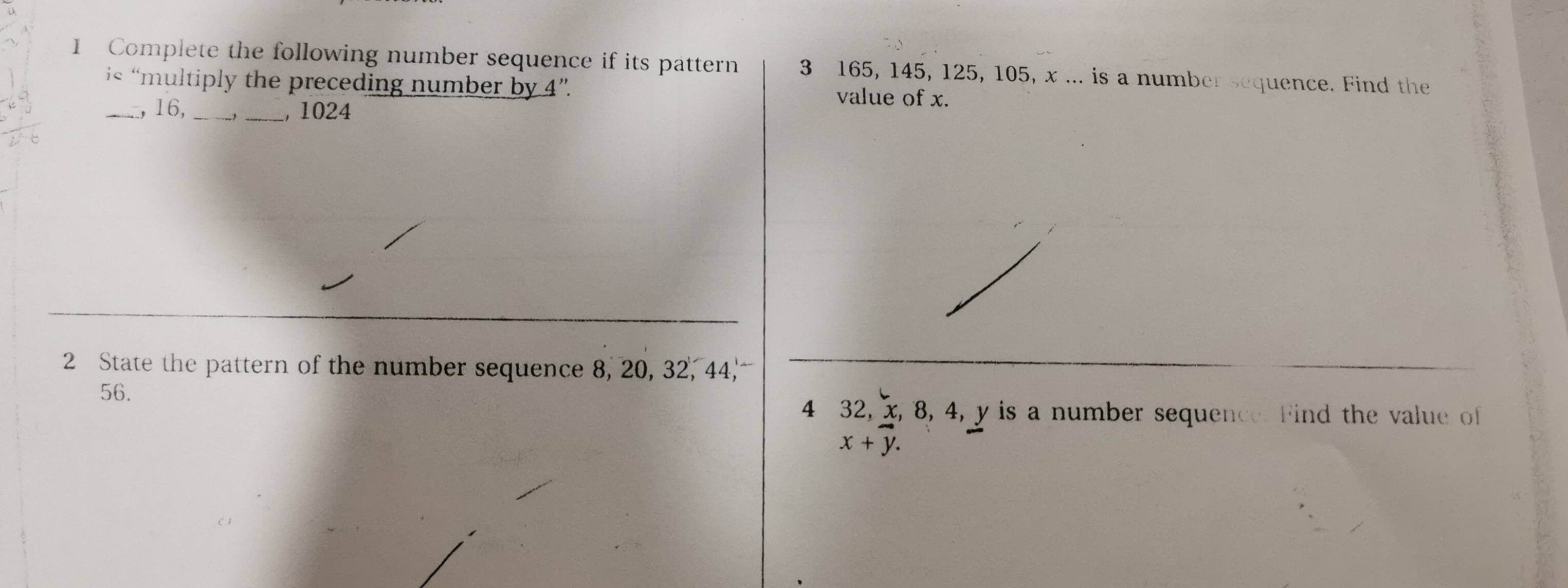 Complete the following number sequence if its pattern 3 165, 145, 125, 105, x... is a number sequence. Find the 
i« “multiply the preceding number by 4 ”. value of x. 
_ 16,_ 
_, 1024
2 State the pattern of the number sequence 8, 20, 32, 44,
56. 
4 32, x, 8, 4, y is a number sequence. Find the value of
x+vector y.