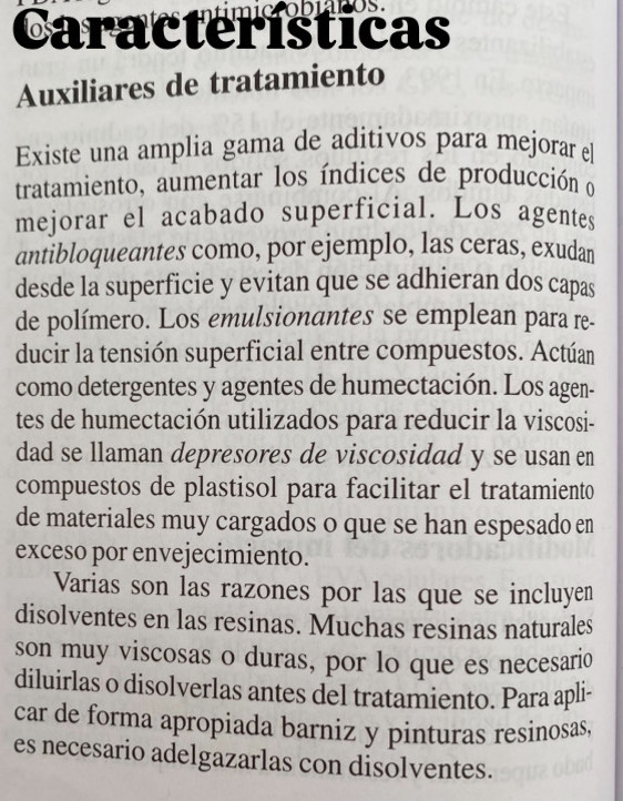 Características 
Auxiliares de tratamiento 
Existe una amplia gama de aditivos para mejorar el 
tratamiento, aumentar los índices de producción o 
mejorar el acabado superficial. Los agentes 
antibloqueantes como, por ejemplo, las ceras, exudan 
desde la superficie y evitan que se adhieran dos capas 
de polímero. Los emulsionantes se emplean para re. 
ducir la tensión superficial entre compuestos. Actúan 
como detergentes y agentes de humectación. Los agen- 
tes de humectación utilizados para reducir la viscosi- 
dad se llaman depresores de viscosidad y se usan en 
compuestos de plastisol para facilitar el tratamiento 
de materiales muy cargados o que se han espesado en 
exceso por envejecimiento. 
Varias son las razones por las que se incluyen 
disolventes en las resinas. Muchas resinas naturales 
son muy viscosas o duras, por lo que es necesario 
diluirlas o disolverlas antes del tratamiento. Para apli- 
car de forma apropiada barniz y pinturas resinosas, 
es necesario adelgazarlas con disolventes.