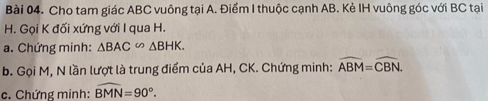 Cho tam giác ABC vuông tại A. Điểm I thuộc cạnh AB. Kẻ IH vuông góc với BC tại
H. Gọi K đối xứng với I qua H. 
a. Chứng minh: △ BAC∽ △ BHK. 
b. Gọi M, N lần lượt là trung điểm của AH, CK. Chứng minh: widehat ABM=widehat CBN. 
c. Chứng minh: widehat BMN=90°.